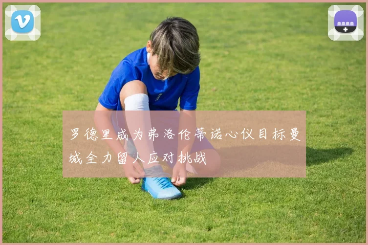 罗德里成为弗洛伦蒂诺心仪目标曼城全力留人应对挑战
