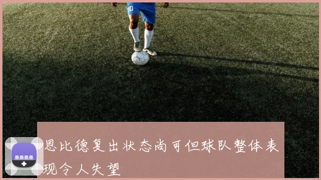 恩比德复出状态尚可但球队整体表现令人失望