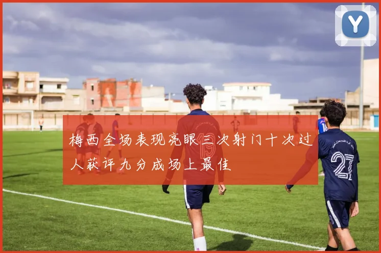 梅西全场表现亮眼三次射门十次过人获评九分成场上最佳